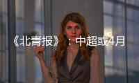《北青报》：中超或4月下旬至11月中旬进行