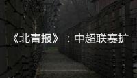《北青报》：中超联赛扩军最早2022赛季实现