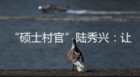 “硕士村官”陆秀兴
：让“问题村”变为乡村治理示范村