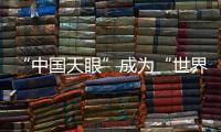 “中国天眼”成为“世界巨眼”：正式向全世界开放