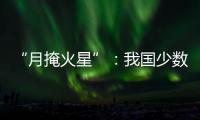 “月掩火星”�：我国少数地区可赏月球“吞食”火星全过程
