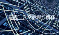“星舰”升空后爆炸解体�：人类距成为“多行星物种”还有多远？