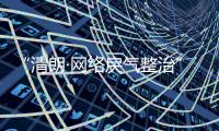 “清朗·网络戾气整治”专项行动启动，打击网络厕所、开盒挂人等行为