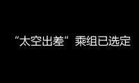 “太空出差”乘组已选定
！2025年载人飞行任务发布