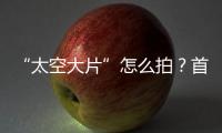 “太空大片”怎么拍？首次太空新闻摄影技艺运用研讨会举办