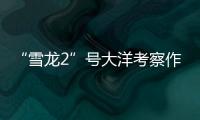 “雪龙2”号大洋考察作业完成�，获取丰富海洋生物、水体等样品