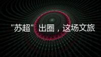 “苏超”出圈
，这场文旅加时赛踢得漂亮