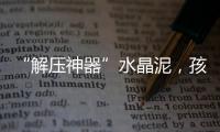 “解压神器”水晶泥�，孩子能放心玩么	？