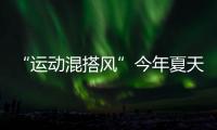 “运动混搭风”今年夏天越来越流行
，这样穿减龄又好看	！