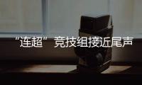 “连超”竞技组接近尾声，全民组32强即将尘埃落定
