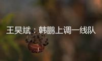王昊斌	：韩鹏上调一线队球员很不舍；争取早日去一线队