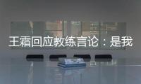 王霜回应教练言论
：是我没有做好 辜负他期望