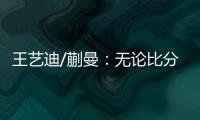 王艺迪/蒯曼：无论比分如何我们保持沟通，赢下的每场都非常艰难