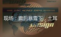 现场：震后暴雪下
�，土耳其人陆续自发救援灾区