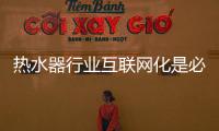 热水器行业互联网化是必然 跨界营销，合作兼容不可少
