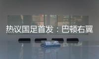 热议国足首发：巴顿右翼卫挺考验体能	，“日本四队”可不会留情
