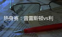 热身赛：普雷斯顿vs利物浦，一些观察