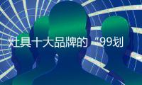 灶具十大品牌的“99划算节” ，已经“万事俱备 只欠东风”