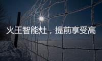 火王智能灶	，提前享受高质量智能厨房生活体验