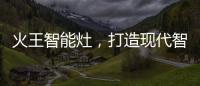 火王智能灶，打造现代智能厨房全新机遇