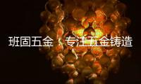 班固五金
：专注五金铸造，做细分市场隐形冠军