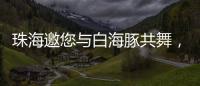 珠海邀您与白海豚共舞，共赴十五运会精彩之约
