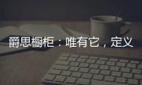 爵思橱柜
：唯有它	，定义了健康�、惊艳了时光!