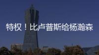 特权
！比卢普斯给杨瀚森开小灶
，真把他当约基奇，待遇不比姚明差