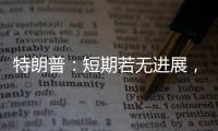 特朗普：短期若无进展�，美将放弃