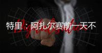 特里�：阿扎尔赛前一天不知对手是谁，他只说'把球给我，1