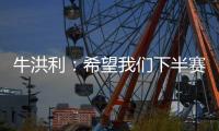 牛洪利：希望我们下半赛季能通过自己的努力，把能力展现出来
