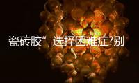 瓷砖胶”选择困难症?别担心，美巢占瓷宝给你安心之选