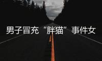男子冒充“胖猫”事件女主被行政处罚�，官方通报