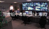 甘肃铅中毒患儿赴上海就医，医生初判
	：排出要20