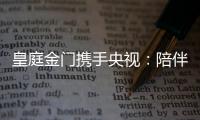 皇庭金门携手央视：陪伴是最长情的告白