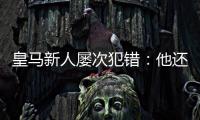 皇马新人屡次犯错：他还没那么成熟，别给太大压力