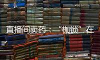 直播间卖药	：“枷锁”在身	，难玩花样