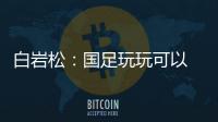 白岩松：国足玩玩可以 真踢就不灵了