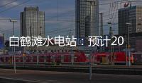 白鹤滩水电站：预计2022年7月实现全部机组投产发电