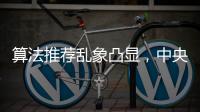算法推荐乱象凸显�，中央网信办督导抖音、小红书等平台优化调整