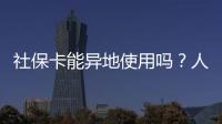 社保卡能异地使用吗？人社部回应