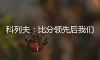 科列夫：比分领先后我们拖后防守了，但赢球是最重要的