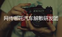 网传哪吒汽车解散研发团队：约200名员工正走离职流程