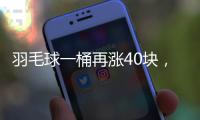 羽毛球一桶再涨40块	，渠道商称高端球成本超170元	，“期货球”“八羽球”面世