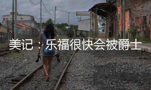 士买老将乐福被送到爵士