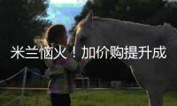 米兰恼火！加价购提升成本却仍难满足
，22岁小将儿毛梦还能实现么