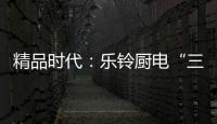 精品时代�：乐铃厨电“三大战略”升级剑指何方
