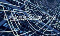 红木家具知名品牌	：你必须选红木家具的理由