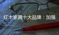 红木家具十大品牌：加强创新精神 创新品牌文化