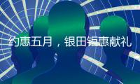 约惠五月，银田钜惠献礼